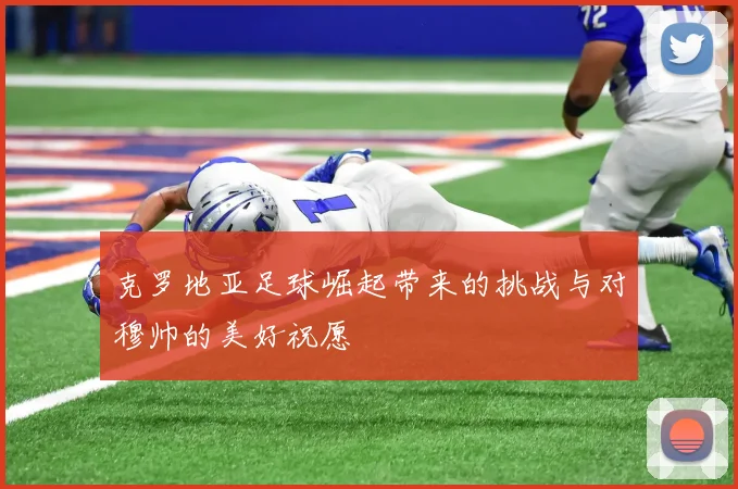 克罗地亚足球崛起带来的挑战与对穆帅的美好祝愿