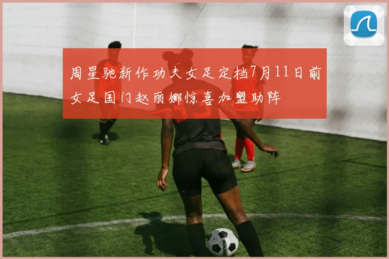 周星驰新作功夫女足定档7月11日前女足国门赵丽娜惊喜加盟助阵