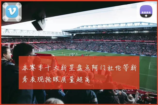 本赛季十大新星盘点阿门杜伦等新秀表现抢眼质量超高
