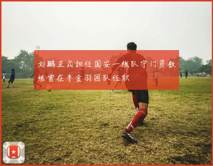 刘鹏正式担任国安一线队守门员教练曾在李金羽团队任职