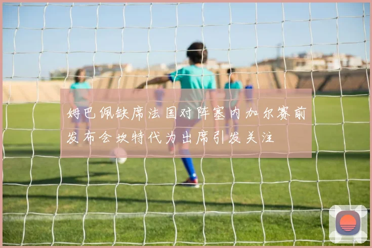 姆巴佩缺席法国对阵塞内加尔赛前发布会坎特代为出席引发关注