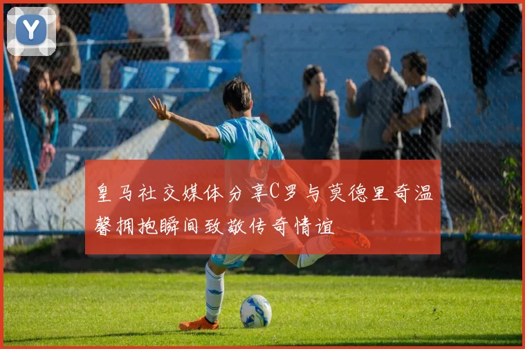皇马社交媒体分享C罗与莫德里奇温馨拥抱瞬间致敬传奇情谊