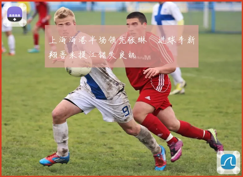 上海海港半场领先张琳芃进球李新翔吾米提江错失良机