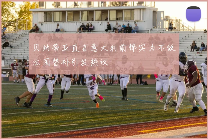 贝纳蒂亚直言意大利前锋实力不敌法国替补引发热议