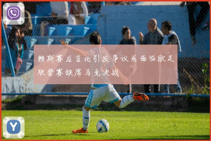 赖斯赛后言论引发争议或面临欧足联禁赛缺席马竞次战