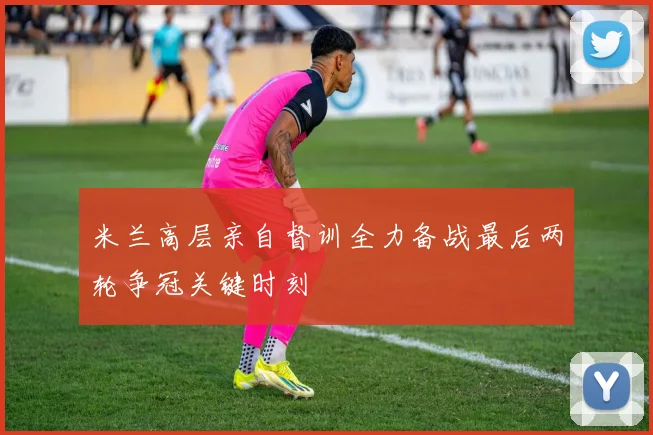 米兰高层亲自督训全力备战最后两轮争冠关键时刻