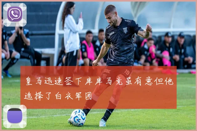 皇马迅速签下库库马竞虽有意但他选择了白衣军团