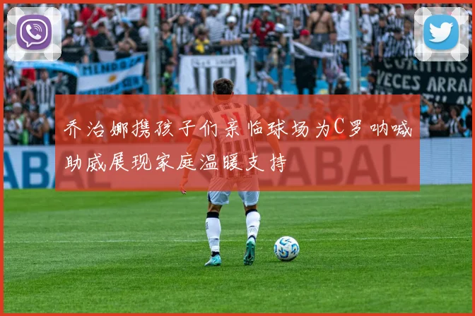 乔治娜携孩子们亲临球场为C罗呐喊助威展现家庭温暖支持