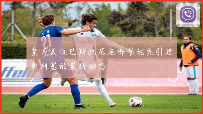 皇马关注巴斯托尼老佛爷优先引进奥利塞的最新动态