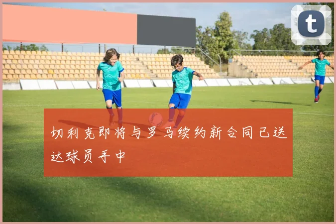 切利克即将与罗马续约新合同已送达球员手中
