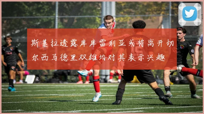 斯基拉透露库库雷利亚或将离开切尔西马德里双雄均对其表示兴趣