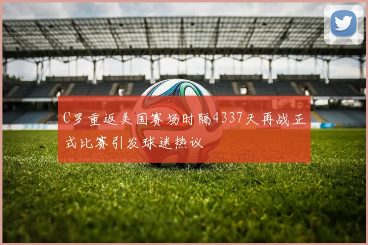 C罗重返美国赛场时隔4337天再战正式比赛引发球迷热议