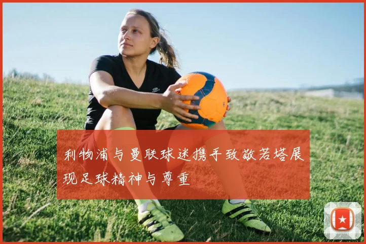 利物浦与曼联球迷携手致敬若塔展现足球精神与尊重