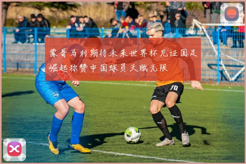蒙哥马利期待未来世界杯见证国足崛起称赞中国球员天赋无限