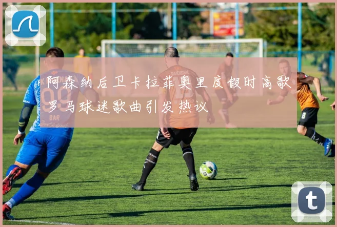 阿森纳后卫卡拉菲奥里度假时高歌罗马球迷歌曲引发热议
