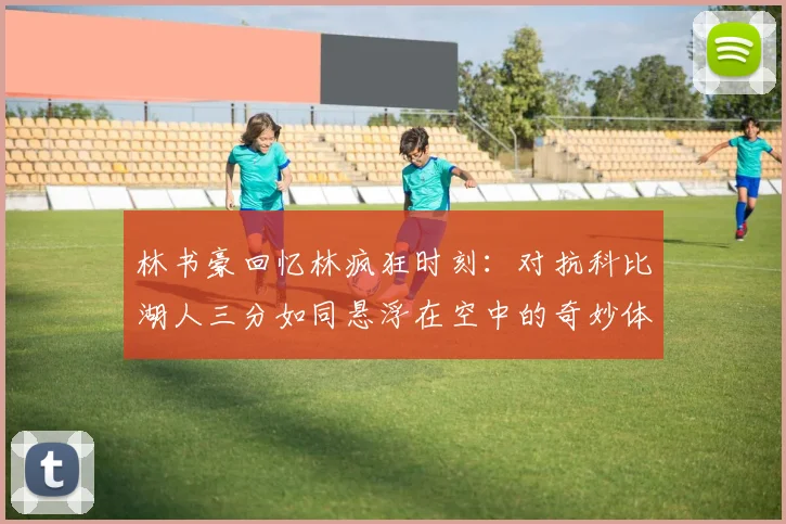 林书豪回忆林疯狂时刻：对抗科比湖人三分如同悬浮在空中的奇妙体验