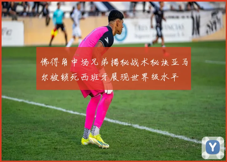 佛得角中场兄弟揭秘战术秘诀亚马尔被锁死西班牙展现世界级水平