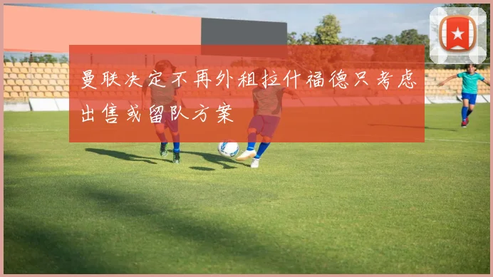 曼联决定不再外租拉什福德只考虑出售或留队方案