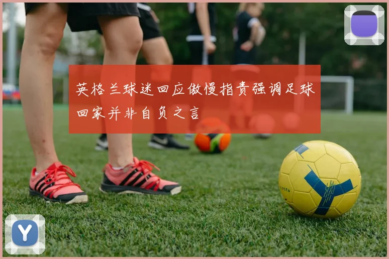 英格兰球迷回应傲慢指责强调足球回家并非自负之言